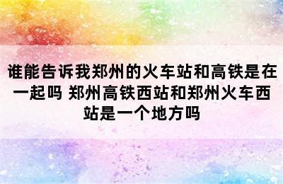 谁能告诉我郑州的火车站和高铁是在一起吗 郑州高铁西站和郑州火车西站是一个地方吗